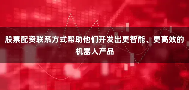 股票配资联系方式帮助他们开发出更智能、更高效的机器人产品