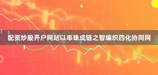 配资炒股开户网站以串珠成链之智编织四化协同网