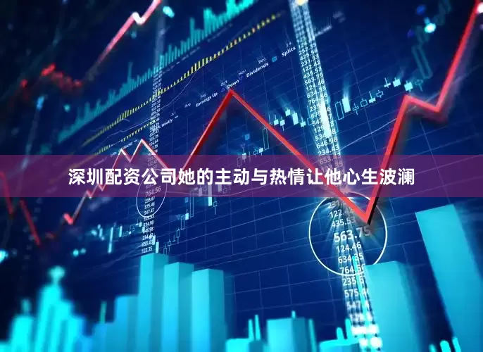 深圳配资公司她的主动与热情让他心生波澜