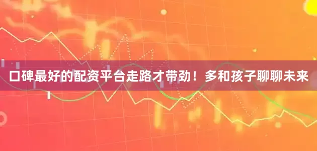 口碑最好的配资平台走路才带劲！多和孩子聊聊未来